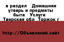  в раздел : Домашняя утварь и предметы быта » Услуги . Тверская обл.,Торжок г.